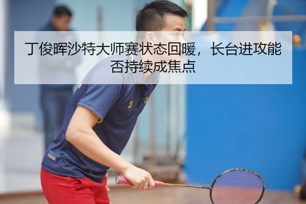 丁俊晖沙特大师赛状态回暖，长台进攻能否持续成焦点