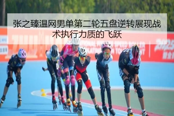 张之臻温网男单第二轮五盘逆转展现战术执行力质的飞跃