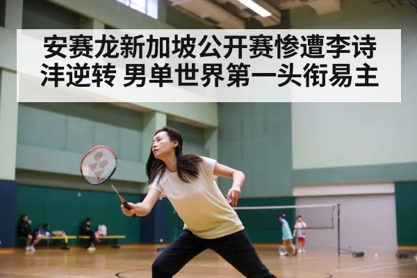 安赛龙新加坡公开赛惨遭李诗沣逆转 男单世界第一头衔易主